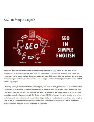 There are very few fields that are as misunderstood by outsiders as SEO. When you first meet an SEO
company, it’s likely that you will ask them what SEO is and how it can help you, and after what seems like
hours later, you’re none the wiser. Some companies will make SEO sound either like a subject along the lines
of Einstein’s general theory of relativity or like voodoo magic – completely incomprehensible. So what is SEO,
without any jargon?
Basically, when you have a website for your company, you want as many people to visit it as possible. When
people search for terms on Google or any other search engine, the engine displays sites it believes are most
relevant and genuine. Relevance is measured by analyzing the words, and genuineness is calculated by the
quantity and quality of pages linking to the displayed page. SEO involves optimizing the website to be relevant
to the keywords (or most commonly searched words) pertaining to the site’s topic, so as to get more people to
find the site in Google when they search for the keyword. The higher up you want your site to feature for a
specific keyword, the more relevant and genuine it has to be.
 