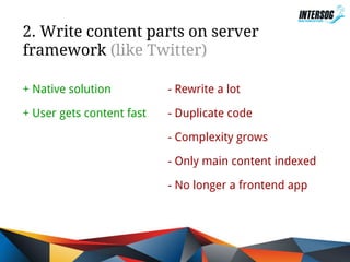 2. Write content parts on server
framework (like Twitter)
+ Native solution

- Rewrite a lot

+ User gets content fast

- Duplicate code
- Complexity grows
- Only main content indexed
- No longer a frontend app

 