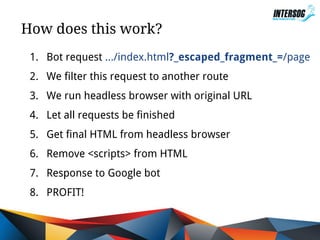How does this work?
1. Bot request .../index.html?_escaped_fragment_=/page
2. We filter this request to another route
3. We run headless browser with original URL
4. Let all requests be finished
5. Get final HTML from headless browser
6. Remove <scripts> from HTML
7. Response to Google bot
8. PROFIT!

 