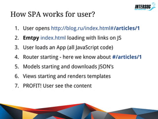 How SPA works for user?
1. User opens http://blog.ru/index.html#/articles/1
2. Emtpy index.html loading with links on JS
3. User loads an App (all JavaScript code)
4. Router starting - here we know about #/articles/1
5. Models starting and downloads JSON’s
6. Views starting and renders templates
7. PROFIT! User see the content

 