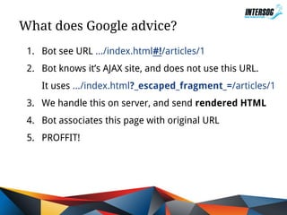 What does Google advice?
1. Bot see URL .../index.html#!/articles/1
2. Bot knows it’s AJAX site, and does not use this URL.
It uses .../index.html?_escaped_fragment_=/articles/1
3. We handle this on server, and send rendered HTML
4. Bot associates this page with original URL
5. PROFFIT!

 