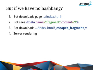 But if we have no hashbang?
1. Bot downloads page .../index.html
2. Bot sees <meta name="fragment" content="!">
3. Bot downloads .../index.html?_escaped_fragment_=
4. Server rendering

 