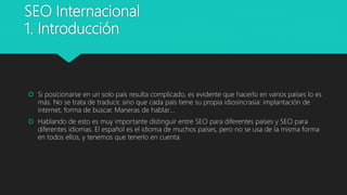 SEO Internacional
1. Introducción
 Si posicionarse en un solo país resulta complicado, es evidente que hacerlo en varios países lo es
más. No se trata de traducir, sino que cada país tiene su propia idiosincrasia: implantación de
internet, forma de buscar. Maneras de hablar….
 Hablando de esto es muy importante distinguir entre SEO para diferentes países y SEO para
diferentes idiomas. El español es el idioma de muchos países, pero no se usa de la misma forma
en todos ellos, y tenemos que tenerlo en cuenta.
 