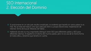 SEO Internacional
2. Elección del Dominio
 Si posicionarse en un solo país resulta complicado, es evidente que hacerlo en varios países lo es
más. No se trata de traducir, sino que cada país tiene su propia idiosincrasia: implantación de
internet, forma de buscar. Maneras de hablar….
 Hablando de esto es muy importante distinguir entre SEO para diferentes países y SEO para
diferentes idiomas. El español es el idioma de muchos países, pero no se usa de la misma forma
en todos ellos, y tenemos que tenerlo en cuenta.
 