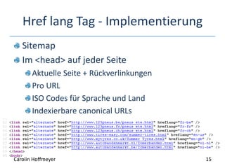 Href lang Tag - Implementierung
Sitemap
Im <head> auf jeder Seite
Aktuelle Seite + Rückverlinkungen
Pro URL
ISO Codes für Sprache und Land
Indexierbare canonical URLs
15Carolin Hoffmeyer
 