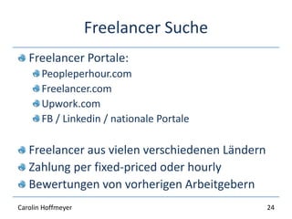 Freelancer Suche
Freelancer Portale:
Peopleperhour.com
Freelancer.com
Upwork.com
FB / Linkedin / nationale Portale
Freelancer aus vielen verschiedenen Ländern
Zahlung per fixed-priced oder hourly
Bewertungen von vorherigen Arbeitgebern
24Carolin Hoffmeyer
 
