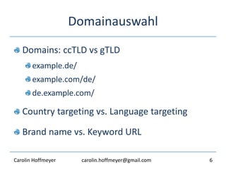 Domainauswahl
Domains: ccTLD vs gTLD
example.de/
example.com/de/
de.example.com/
Country targeting vs. Language targeting
Brand name vs. Keyword URL
6Carolin Hoffmeyer carolin.hoffmeyer@gmail.com
 