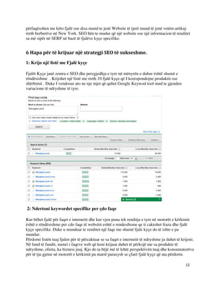12
përfaqësohen me këto fjalë ose disa mund te jenë Website të tjerë mund të jenë vetëm artikuj
rreth berberëve në New York. SEO bën te mudur që një website ose një informacion të renditet
sa më sipër në SERP në bazë të fjalëve kyçe specifike.
6 Hapa për të krijuar një strategji SEO të sukseshme.
1: Krijo një listë me Fjalë kyçe
Fjalët Kyçe janë zemra e SEO dhe perzgjedhja e tyre në mënyrën e duhur është shumë e
rëndësishme . Krijohet një listë me rreth 10 fjalë kyçe që I korespondojne produktit ose
shërbimit . Duke I vendosur ato ne nje mjet që quhet Google Keywod tool mud te gjenden
variacione të ndryshme të tyre.
2: Ndertoni keywordet specifike per çdo faqe
Kur bëhet fjalë për faqet e internetit dhe kur vjen puna tek renditja e tyre në motorët e kërkimit
është e rëndësishme per cdo faqe të websitit eshtë e rendesihsme qe ti caktohet fraza dhe fjalë
kyçe specifike. Duke u munduar te renditet një faqe me shumë fjale kyçe do të ishte e pa
mundur.
Përdorni listën tuaj fjalen për të përcaktuar se sa faqet e internetit të ndryshme ju duhet të krijoni.
Në fund të fundit, numri i faqeve web që keni krijuar duhet të përkojë me sa produkte të
ndryshme, oferta, ka biznesi juaj. Kjo do ta bëjë më të lehtë perspektivën tuaj dhe konsumatorëve
për të tju gjetur në motorët e kërkimit pa marrë parasysh se çfarë fjalë kyçe që ata përdorin.
 
