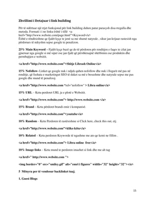15
Zhvillimi i Detajuar i link building
Për të ndërtuar një rrjet funksjonal për link building duhen patur parasysh disa rregulla dhe
metoda. Formati i i ne linku është i tillë <a
href=”http://www.website.com/page.html”>Keyword</a>
Është e rëndësishme qe fjalët kyçe te jenë sa me shumë natyrale , sikur jan krijuar rastesish nga
përdorues të ndryshm sepse google te penalizon.
25% Main Keyword – Fjalët kyçe bazë qe do të përdoren për renditjen e faqes te cilat jan
gjneruar nga google si më siper ose jan fjalë që përshkruajnë shërbimin ose produktin dhe
permbajtjen e websitit.
<a href=”http://www.website.com”>Shitje Librash Online</a>
15% Nofollow- Linket qe google nuk i ndjek quhen nofollow dhe nuk i llogarit më pas në
renditje, që fushata e marketingut SEO të duket sa më e besushme dhe natyrale sepse me pas
google dhe mund të penalizoj.
<a href=”http://www.website.com “rel="nofollow" > Libra online</a>
15% URL – Ketu perdoret URL ja e plotë e Websitit.
<a href=”http://www.website.com”> http://www.website.com </a>
15% Brand – Ketu përdoret brandi emir i kompanisë.
<a href=”http://www.website.com”>youtube</a>
10% Random – Ketu Perdoren të rastësishme si Click here, check this out, etj.
<a href=”http://www.website.com”>kliko këtu</a>
10% Related – Ketu perdoren Keyworde të ngashme me ato qe kemi ne fillim .
<a href=”http://www.website.com”> Libra online free</a>
10% Image links – Ketu mund te perdoren imazhet si link dhe me alt tag
<a href=" http://www.website.com ">
<img border="0" src="smiley.gif" alt="emri i figures" width="32" height="32"></a>
5 Mënyra per të vendosur backlinket tuaj.
1. Guest Blogs
 