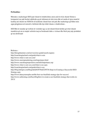 17
Perfundime :
Metodat e marketingut SEO janë shumë të rëndësishme atom und të rrisin shumë fitimet e
kompanisë me pak buxhet ndërkohe qe pë reklamat në television dhe në media të tjera mund të
kushtoj më shumë me SEM Do të kushtonte shumë here më pak dhe marketingu që bëhet mire
zgjat përgjitmon në motorët e kërkimit dhe kjo është shume e rëndësishme .
SEO Bën të mundur që website të vizitohet nga sa më shumë klient kështu që rritet shumë
mundësia që ata ta ruajnë websitin tuaj ne bookmark duke e vizituar dhe blerë prej atje produktet
që ata deshirojnë
Refernca :
http://designhammer.com/services/seo-guide/search-engines
http://searchengineland.com/guide/what-is-sem
http://www.what-is-sem-seo.com/
http://www.onestopmarketing.com/importance.html
http://www.searchengineposition.com/info/importance.asp
http://www.what-is-sem-seo.com/what-is-seo.aspx
http://searchengineland.com/guide/what-is-seo
http://blog.hubspot.com/blog/tabid/6307/bid/22957/6-Steps-to-Creating-a-Successful-SEO-
Strategy.aspx
http://www.datasystemsplus.net/the-best-seo-backlink-strategy-tips-for-success/
http://www.nethosting.com/buzz/blog/how-to-create-a-seo-backlink-strategy-that-works-in-
2013/
 