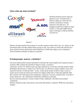 4
Çfare eshte nje motor kerkimi?
Një Motor Kerkimi mund të quhet një
aplikacion web i cili përdoret për te
kërkuar të dhëna ne world wide web ,
motored e kerkimimit e bazojne
kerkimin ne disa fjalë kyce . Në
përgjigje ata japin disa te dhëna ne faqen
reyultat te cilat quhen SERP (Search
engine result page), të dhënat afishohen
ne formë liste.
Figuara 1.
Motorët e kërkimit përdorin disa programe të vecantë te quajtura robotë (robots, bots, ose spiders) të cilët
kontrollojnë nëpër web duke ndjekur linket nga faqa ne faqe nga website ne website dhe informacioni i
gjetur nga këto software përdoret për të bërë indeksimin e websitit dhe ruajtjen e tyre në databazat e
motorit të kërkimit sëbashku me fjalet kyce specifike.
Si funksjonojnë motoret e kërkimit ?
Cdo motor kërkimi përdor formula matematike të ndrzshme dhe mjaft komplekse për të gjeneruar faqet e
rezultateve.Dhe rezultatet për një kërkesë shfaqen ne faqen e rezultateve.
Algoritmat e motoreve të kërkimit marin nga faqet elementët kyce të një faqe web duke perfshirë titullin
përmbajtjen dhe densitetin e e fjalëve kyce, dhe më mbas vjen dhe bën te mundur renditjen e faqes. Çdo
algoritem I motorëve të kërkimit është i vecante , kështu që një renditje në fillim të faqes së pare në
google nuk do të thotë që mund të jetë website në të njëjtën renditje dhe ne Yahoo dhe gjithashtu është
dhe e kunderta. Për ti bërë gjërat më të komplikuara algoritmat e motorëve të kërkimit janë secret dhe të
ruajtur shumë mirë , dhe vayhdimisht I nënshtrohen modifikimeve periodike.
Kjo do të thotë që optimizimi i websiteve duhet te bëhet vazhdimisht , dhe duhet të kontrollohet
vazhdimisht .
Motorët e kërkimit lexojnë vetëm tekstin e një website dhe përdorin strukturën HTML për të përcaktuar
renditjen .
 