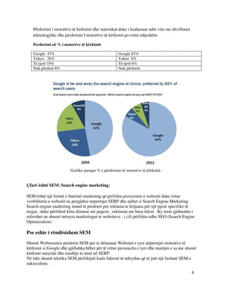 6
Përdorimi i motorëve të kërkimit dhe statistikat duke i krahasuar ndër vite me zhvillimet
teknologjitke dhe perdorimi I motorëve të kërkimit po rritet ndjeshëm.
Perdorimi në % i motorëve të kërkimit
Google 47% Google 83%
Yahoo 26% Yahoo 6%
Të tjerë 19% Të tjerë 6%
Nuk përdoin 8% Nuk përdorin
Grafiku paraqet % e përdorimit të motorëve të kërkimit .
Çfarë është SEM (Search engine marketing)
SEM është një formë e Internet marketing që perfshin prozcionin e websitit duke rritur
vizibilitetin e websitit ne pergjithsi nepermjet SERP dhe njihet si Search Engine Marketing.
Search engine marketing mund të përdoret per reklama te krijuara për një pjesë specifike të
tregut , duke përfshirë këtu rklamat me pagesë , reklamat me baze teksti . Ky term gjithashtu i
referohet ne shumë mënyra marketingut te websiteve , i cili përfshin edhe SEO (Search Engine
Optimization)
Pse eshte i rëndësishem SEM
Shumë Webmastera perdorin SEM per te rklamuar Websitet e tyre nëpërmjet motorëve të
kërkimit si Google dhe gjithshka bëhet për të rritur prezencën e tyre dhe marrjen e sa me shumë
kërkime natyrale dhe renditje te mirë në SERP.
Në fakt shumë teknika SEM përfshijnë katër faktorë të ndryshm që të jetë një fushatë SEM e
suksesshme.
 