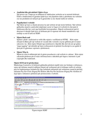7
 Analizimi dhe përcaktimi i fjaleve kyçe
Një proces me 3 hapa qe na ndihmon te indeksojme websitin ne te motorët kërkimit.
Është e rëndësishme të gjenden fjalët kyce më popullore duke u përshtatur me websitin
ose me produktin në mënyrë që të gjenerohet sa me shumë trafik në website.
 Popullariteti i websitit
Një faktor që mat sa shumë presence ka një website në një motor kërkimi. Një website
gjithashtu mund te analizohet nëpërmjet sasisë së faqeve të websitit të cilat janë të
indeksuara dhe kjo varet nga backlinket korespondues. Shpesh webmasterat janë të
detyruar të shtojnë fjale kyce të kërkuara për të siguruar më shumë mundësinë e një
renditje sa më të lartë në SERP.
 Mjetet Back-end
Spektri i plotë i analizimit te webit dhe mjetet e verifikimit të HTML . Këto mjete
ofrojnë të dhëna për një website të vecantë dhe vizitorët e tij me qëllimin për të matur
suksesin e tij . Këto mjete fillojnë nga numëruesit e thjeshtë dhe deri tek ato që quhen
“page tagging” një tekinikë që lejon webmasterin të përdorë JavaScript in ose gjuhë të
tjera për të gjurmuar veprimet e përdoruesit.
 Mjetet Who Is
Mjetet të cilat të ndihmojnë për të gjetur poseduesin e një website te caktuar . Këto mjete
zakonisht përdoren për të mare informacionin e dukshëm për faqen e internetit si psh
copyright dhe trademark .
Mjetet SEM më të përdorshme
Marketingu I motorëve të kërkimit gjithashtu përdoret mjaftë mire me fushatat e reklamave,
sepse një reklame mund të ndihmoj shumë një webmaster për të tërhequr trafik në website
pasi ka implementuar fushatën.Dy tipe fushatash reklamimi një webmaster mund të përfshij
reklamat Pay Per Click (Paguaj Për Klikim )dhe Pay Per Inclusion (Paguaj Për Afishim) të
dyja tipet e reklamave përdoren për promocionin e websitit .
Figura tregon SERP
 