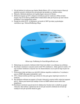 9
1. Në një kërkimi të realizuar nga Jupiter Media Matrix 42% e të intervistuarve thane që
përdorin motorët e kërkimit kur ata kerkojnë një produkt ose shërbim online.
2. Motorët e Kërkimit përdoren në të gjitha hapat e procesit të blerjes.
3. Kërkimet tregojne qe 63% e blerjeve të kërkuara janë të vendosura offline në këto
dyqane. Kjo do të thotë qe SEM është I rëndesishëm edhe për biyneset që nuk I shesin
produktet e tyre drejtperdrejt online.
4. Google ka rreth 49,2% të kërkimeve ne korrik të 2007 kjo duke ju përmbajtur
statistikave nga Nielsen/NetRatings Mega
Ofruar nga: NetRating for SearchEngineWatch.com
5. Marketingu me motorët e kërkimit është 6 herë më efektiv sesa rrklamat me afishime .
6. Rezultatet e kerkimeve natyrale marrin rreth 70% të klikmeve . Duke qënë në vendin e 10
nga rezultati i kërkimeve natyrale mer më shumë klikime sesa të jesh në faqe të pare me
pagesë .
7. Pozicionimi është një faktor me mbi 60% klikime nëqoftëse renditesh ne 3 rezultatet e
para ne SERP (dhe quhet trekëndëshi i artë)
8. 55% e blerjeveonline jan bëre nga website të cilat janë gjetur nëpërmjet motorëve të
kërkimit.
9. Kur përdoren reklamat me pagesë si Google Adwords ju merrni trafik vetëm kur paguani
për të . Ndersa psai harrini një renditje të mire në SERP atëherë merni trafik falas
pëgjithmon.
10. Rezultatet e kerkimit natyral nuk do të zhduken kur buxheti ulet si ndodh me google
Adwords. Një website i optimizuar më së miri për motorët e kërkimit do të ketë një
renditje të mir për një kohë shumë të gjatë .
 