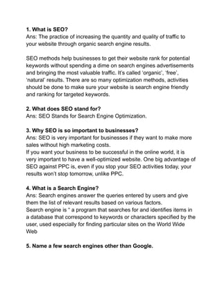 1. What is SEO?
Ans: The practice of increasing the quantity and quality of traffic to
your website through organic search engine results.
SEO methods help businesses to get their website rank for potential
keywords without spending a dime on search engines advertisements
and bringing the most valuable traffic. It’s called ‘organic’, ‘free’,
‘natural’ results. There are so many optimization methods, activities
should be done to make sure your website is search engine friendly
and ranking for targeted keywords.
2. What does SEO stand for?
Ans: SEO Stands for Search Engine Optimization.
3. Why SEO is so important to businesses?
Ans: SEO is very important for businesses if they want to make more
sales without high marketing costs.
If you want your business to be successful in the online world, it is
very important to have a well-optimized website. One big advantage of
SEO against PPC is, even if you stop your SEO activities today, your
results won’t stop tomorrow, unlike PPC.
4. What is a Search Engine?
Ans: Search engines answer the queries entered by users and give
them the list of relevant results based on various factors.
Search engine is “ a program that searches for and identifies items in
a database that correspond to keywords or characters specified by the
user, used especially for finding particular sites on the World Wide
Web
5. Name a few search engines other than Google.
 