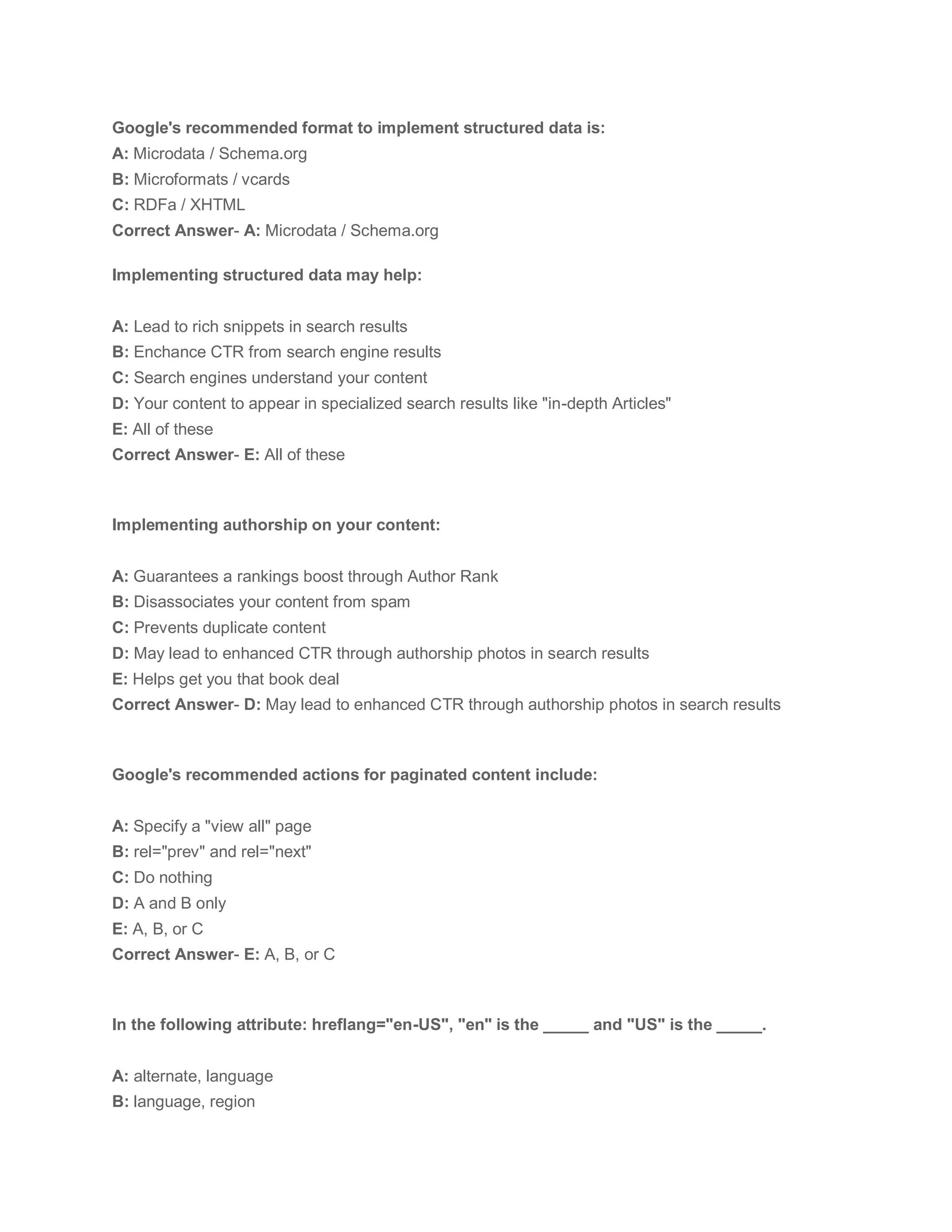 Google's recommended format to implement structured data is:
A: Microdata / Schema.org
B: Microformats / vcards
C: RDFa / XHTML
Correct Answer- A: Microdata / Schema.org
Implementing structured data may help:
A: Lead to rich snippets in search results
B: Enchance CTR from search engine results
C: Search engines understand your content
D: Your content to appear in specialized search results like "in-depth Articles"
E: All of these
Correct Answer- E: All of these
Implementing authorship on your content:
A: Guarantees a rankings boost through Author Rank
B: Disassociates your content from spam
C: Prevents duplicate content
D: May lead to enhanced CTR through authorship photos in search results
E: Helps get you that book deal
Correct Answer- D: May lead to enhanced CTR through authorship photos in search results
Google's recommended actions for paginated content include:
A: Specify a "view all" page
B: rel="prev" and rel="next"
C: Do nothing
D: A and B only
E: A, B, or C
Correct Answer- E: A, B, or C
In the following attribute: hreflang="en-US", "en" is the _____ and "US" is the _____.
A: alternate, language
B: language, region
 