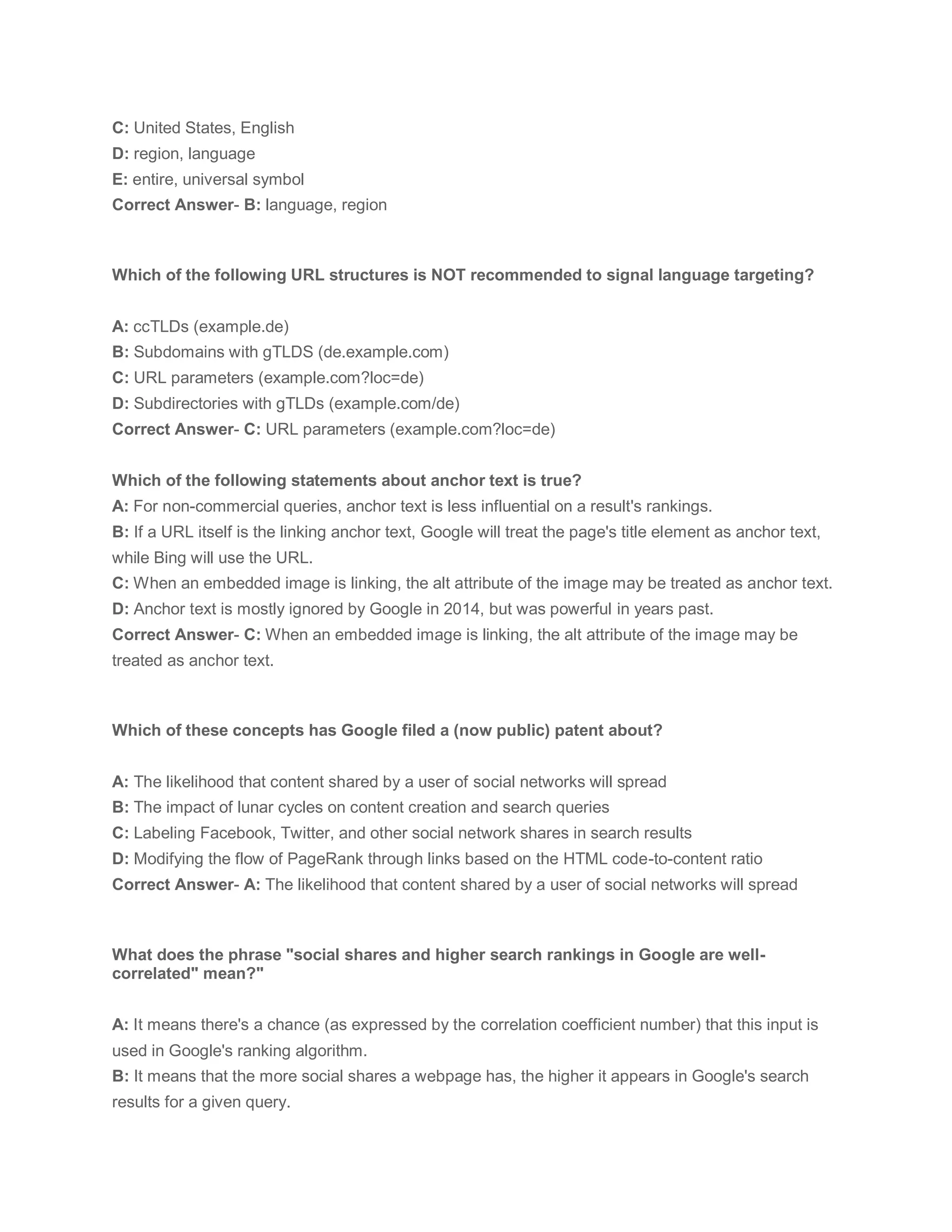 C: United States, English
D: region, language
E: entire, universal symbol
Correct Answer- B: language, region
Which of the following URL structures is NOT recommended to signal language targeting?
A: ccTLDs (example.de)
B: Subdomains with gTLDS (de.example.com)
C: URL parameters (example.com?loc=de)
D: Subdirectories with gTLDs (example.com/de)
Correct Answer- C: URL parameters (example.com?loc=de)
Which of the following statements about anchor text is true?
A: For non-commercial queries, anchor text is less influential on a result's rankings.
B: If a URL itself is the linking anchor text, Google will treat the page's title element as anchor text,
while Bing will use the URL.
C: When an embedded image is linking, the alt attribute of the image may be treated as anchor text.
D: Anchor text is mostly ignored by Google in 2014, but was powerful in years past.
Correct Answer- C: When an embedded image is linking, the alt attribute of the image may be
treated as anchor text.
Which of these concepts has Google filed a (now public) patent about?
A: The likelihood that content shared by a user of social networks will spread
B: The impact of lunar cycles on content creation and search queries
C: Labeling Facebook, Twitter, and other social network shares in search results
D: Modifying the flow of PageRank through links based on the HTML code-to-content ratio
Correct Answer- A: The likelihood that content shared by a user of social networks will spread
What does the phrase "social shares and higher search rankings in Google are well-
correlated" mean?"
A: It means there's a chance (as expressed by the correlation coefficient number) that this input is
used in Google's ranking algorithm.
B: It means that the more social shares a webpage has, the higher it appears in Google's search
results for a given query.
 