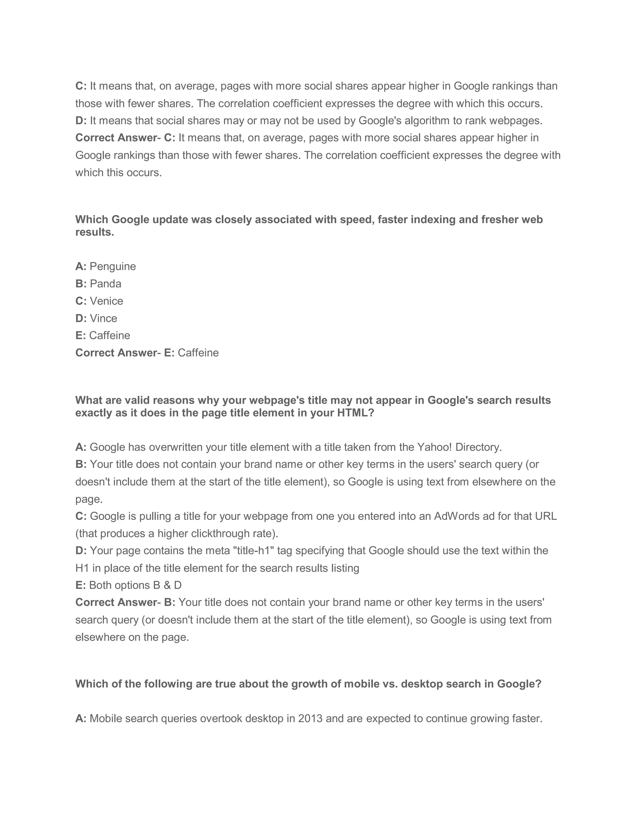 C: It means that, on average, pages with more social shares appear higher in Google rankings than
those with fewer shares. The correlation coefficient expresses the degree with which this occurs.
D: It means that social shares may or may not be used by Google's algorithm to rank webpages.
Correct Answer- C: It means that, on average, pages with more social shares appear higher in
Google rankings than those with fewer shares. The correlation coefficient expresses the degree with
which this occurs.
Which Google update was closely associated with speed, faster indexing and fresher web
results.
A: Penguine
B: Panda
C: Venice
D: Vince
E: Caffeine
Correct Answer- E: Caffeine
What are valid reasons why your webpage's title may not appear in Google's search results
exactly as it does in the page title element in your HTML?
A: Google has overwritten your title element with a title taken from the Yahoo! Directory.
B: Your title does not contain your brand name or other key terms in the users' search query (or
doesn't include them at the start of the title element), so Google is using text from elsewhere on the
page.
C: Google is pulling a title for your webpage from one you entered into an AdWords ad for that URL
(that produces a higher clickthrough rate).
D: Your page contains the meta "title-h1" tag specifying that Google should use the text within the
H1 in place of the title element for the search results listing
E: Both options B & D
Correct Answer- B: Your title does not contain your brand name or other key terms in the users'
search query (or doesn't include them at the start of the title element), so Google is using text from
elsewhere on the page.
Which of the following are true about the growth of mobile vs. desktop search in Google?
A: Mobile search queries overtook desktop in 2013 and are expected to continue growing faster.
 