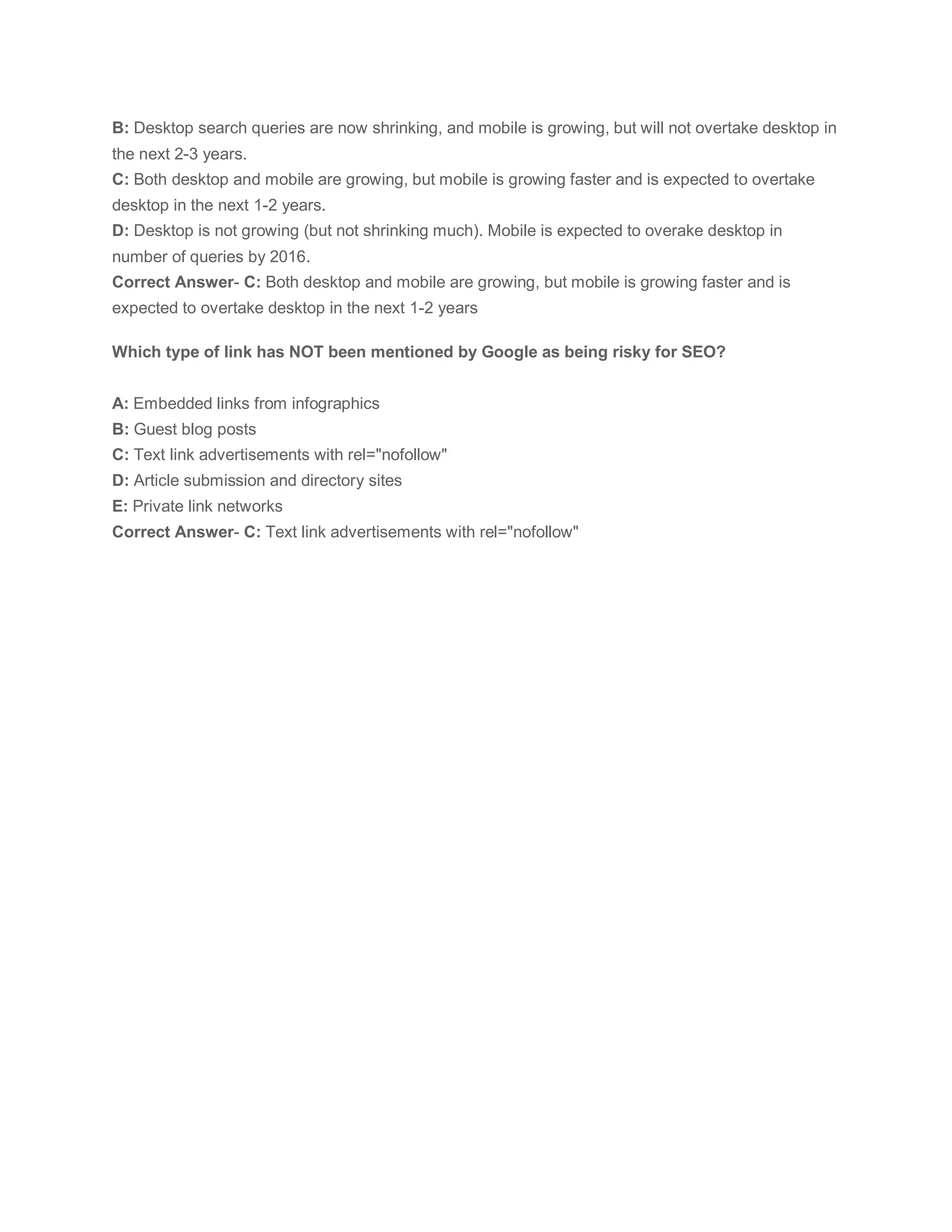 B: Desktop search queries are now shrinking, and mobile is growing, but will not overtake desktop in
the next 2-3 years.
C: Both desktop and mobile are growing, but mobile is growing faster and is expected to overtake
desktop in the next 1-2 years.
D: Desktop is not growing (but not shrinking much). Mobile is expected to overake desktop in
number of queries by 2016.
Correct Answer- C: Both desktop and mobile are growing, but mobile is growing faster and is
expected to overtake desktop in the next 1-2 years
Which type of link has NOT been mentioned by Google as being risky for SEO?
A: Embedded links from infographics
B: Guest blog posts
C: Text link advertisements with rel="nofollow"
D: Article submission and directory sites
E: Private link networks
Correct Answer- C: Text link advertisements with rel="nofollow"
 