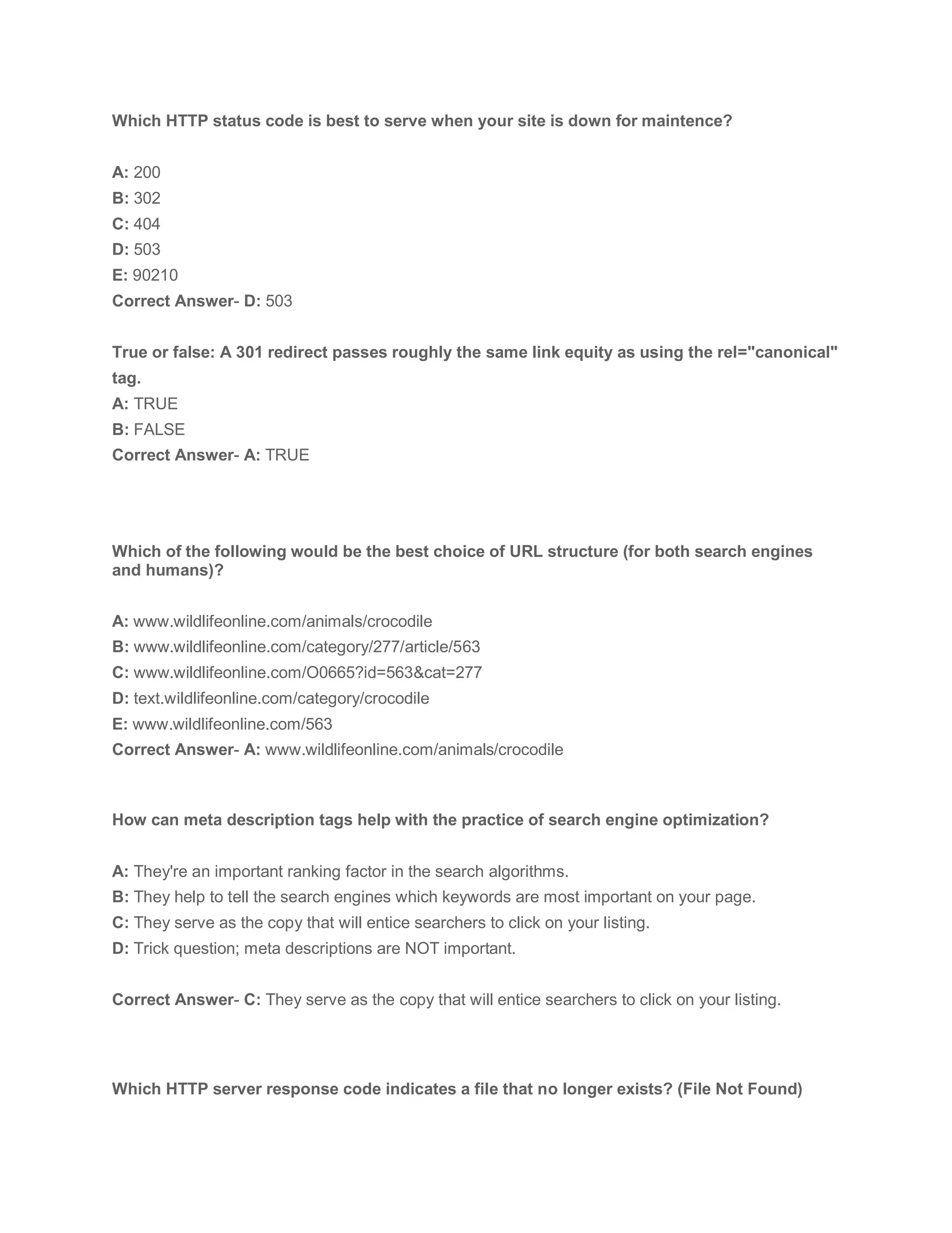 Which HTTP status code is best to serve when your site is down for maintence?
A: 200
B: 302
C: 404
D: 503
E: 90210
Correct Answer- D: 503
True or false: A 301 redirect passes roughly the same link equity as using the rel="canonical"
tag.
A: TRUE
B: FALSE
Correct Answer- A: TRUE
Which of the following would be the best choice of URL structure (for both search engines
and humans)?
A: www.wildlifeonline.com/animals/crocodile
B: www.wildlifeonline.com/category/277/article/563
C: www.wildlifeonline.com/O0665?id=563&cat=277
D: text.wildlifeonline.com/category/crocodile
E: www.wildlifeonline.com/563
Correct Answer- A: www.wildlifeonline.com/animals/crocodile
How can meta description tags help with the practice of search engine optimization?
A: They're an important ranking factor in the search algorithms.
B: They help to tell the search engines which keywords are most important on your page.
C: They serve as the copy that will entice searchers to click on your listing.
D: Trick question; meta descriptions are NOT important.
Correct Answer- C: They serve as the copy that will entice searchers to click on your listing.
Which HTTP server response code indicates a file that no longer exists? (File Not Found)
 
