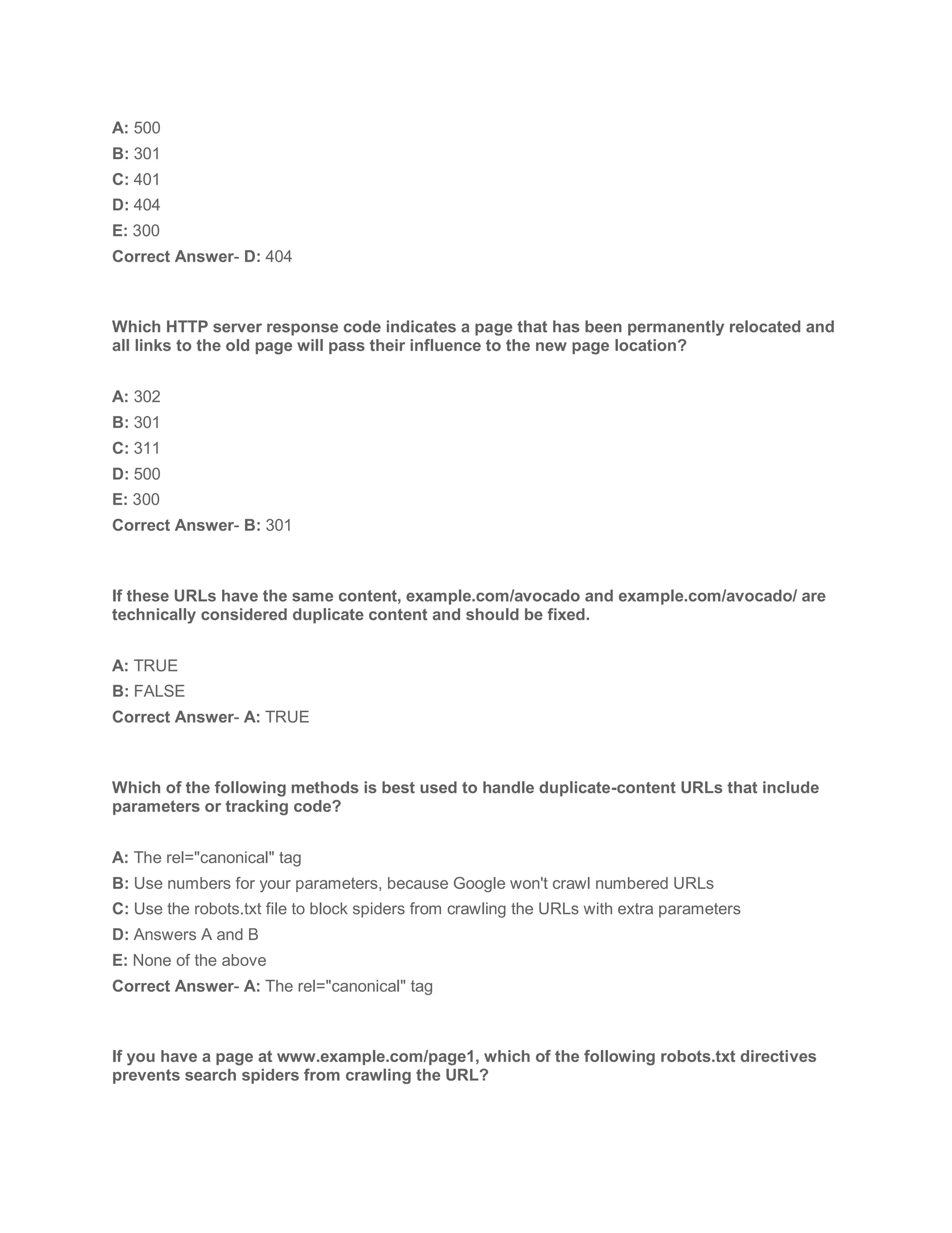 A: 500
B: 301
C: 401
D: 404
E: 300
Correct Answer- D: 404
Which HTTP server response code indicates a page that has been permanently relocated and
all links to the old page will pass their influence to the new page location?
A: 302
B: 301
C: 311
D: 500
E: 300
Correct Answer- B: 301
If these URLs have the same content, example.com/avocado and example.com/avocado/ are
technically considered duplicate content and should be fixed.
A: TRUE
B: FALSE
Correct Answer- A: TRUE
Which of the following methods is best used to handle duplicate-content URLs that include
parameters or tracking code?
A: The rel="canonical" tag
B: Use numbers for your parameters, because Google won't crawl numbered URLs
C: Use the robots.txt file to block spiders from crawling the URLs with extra parameters
D: Answers A and B
E: None of the above
Correct Answer- A: The rel="canonical" tag
If you have a page at www.example.com/page1, which of the following robots.txt directives
prevents search spiders from crawling the URL?
 