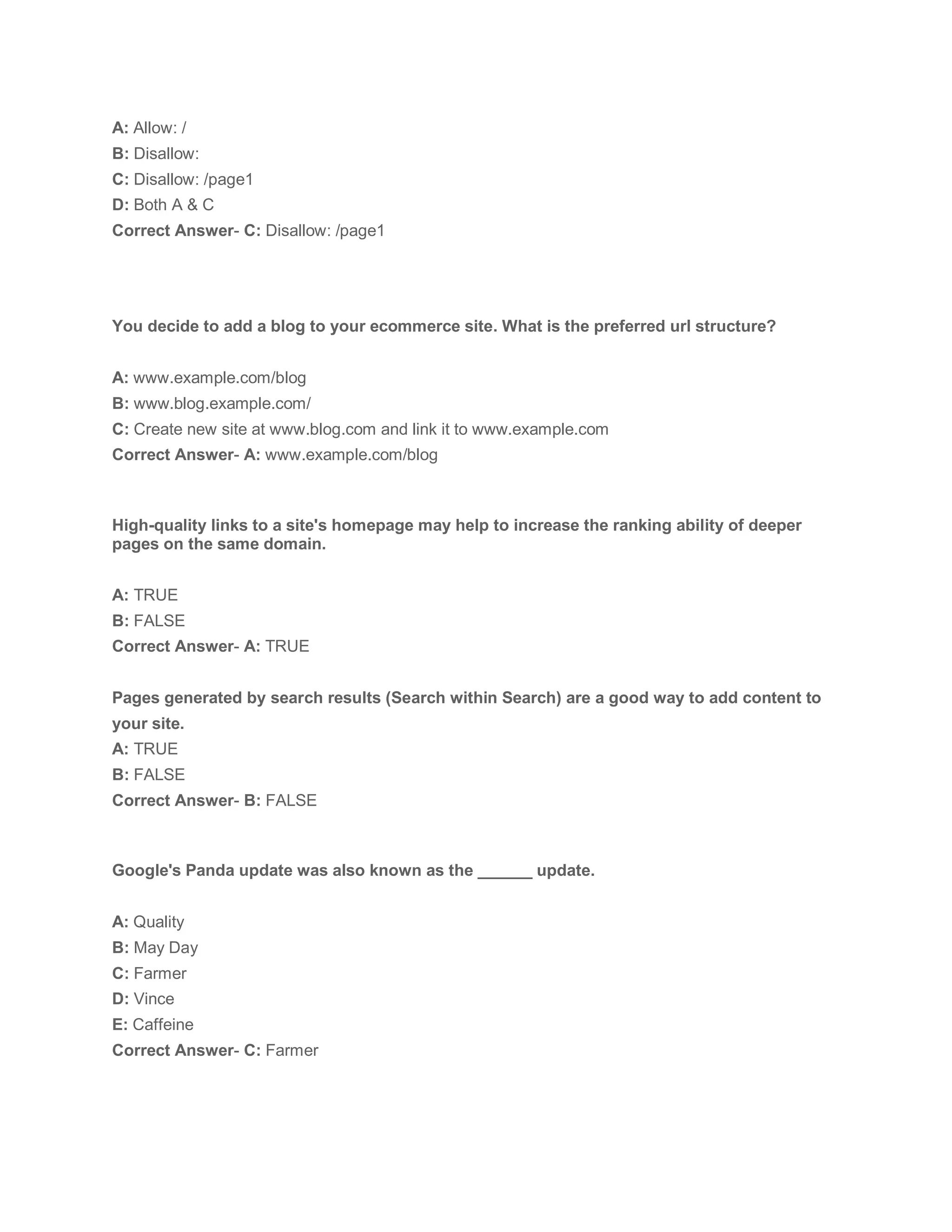 A: Allow: /
B: Disallow:
C: Disallow: /page1
D: Both A & C
Correct Answer- C: Disallow: /page1
You decide to add a blog to your ecommerce site. What is the preferred url structure?
A: www.example.com/blog
B: www.blog.example.com/
C: Create new site at www.blog.com and link it to www.example.com
Correct Answer- A: www.example.com/blog
High-quality links to a site's homepage may help to increase the ranking ability of deeper
pages on the same domain.
A: TRUE
B: FALSE
Correct Answer- A: TRUE
Pages generated by search results (Search within Search) are a good way to add content to
your site.
A: TRUE
B: FALSE
Correct Answer- B: FALSE
Google's Panda update was also known as the ______ update.
A: Quality
B: May Day
C: Farmer
D: Vince
E: Caffeine
Correct Answer- C: Farmer
 