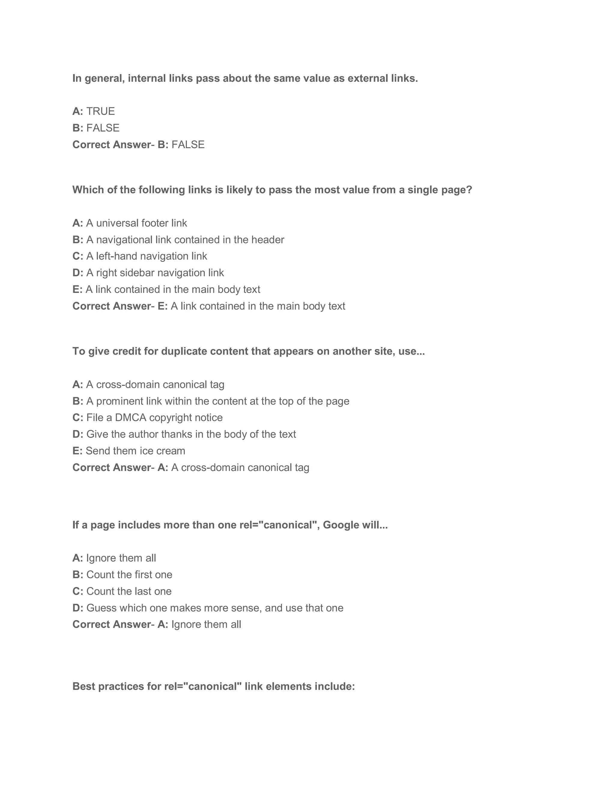 In general, internal links pass about the same value as external links.
A: TRUE
B: FALSE
Correct Answer- B: FALSE
Which of the following links is likely to pass the most value from a single page?
A: A universal footer link
B: A navigational link contained in the header
C: A left-hand navigation link
D: A right sidebar navigation link
E: A link contained in the main body text
Correct Answer- E: A link contained in the main body text
To give credit for duplicate content that appears on another site, use...
A: A cross-domain canonical tag
B: A prominent link within the content at the top of the page
C: File a DMCA copyright notice
D: Give the author thanks in the body of the text
E: Send them ice cream
Correct Answer- A: A cross-domain canonical tag
If a page includes more than one rel="canonical", Google will...
A: Ignore them all
B: Count the first one
C: Count the last one
D: Guess which one makes more sense, and use that one
Correct Answer- A: Ignore them all
Best practices for rel="canonical" link elements include:
 
