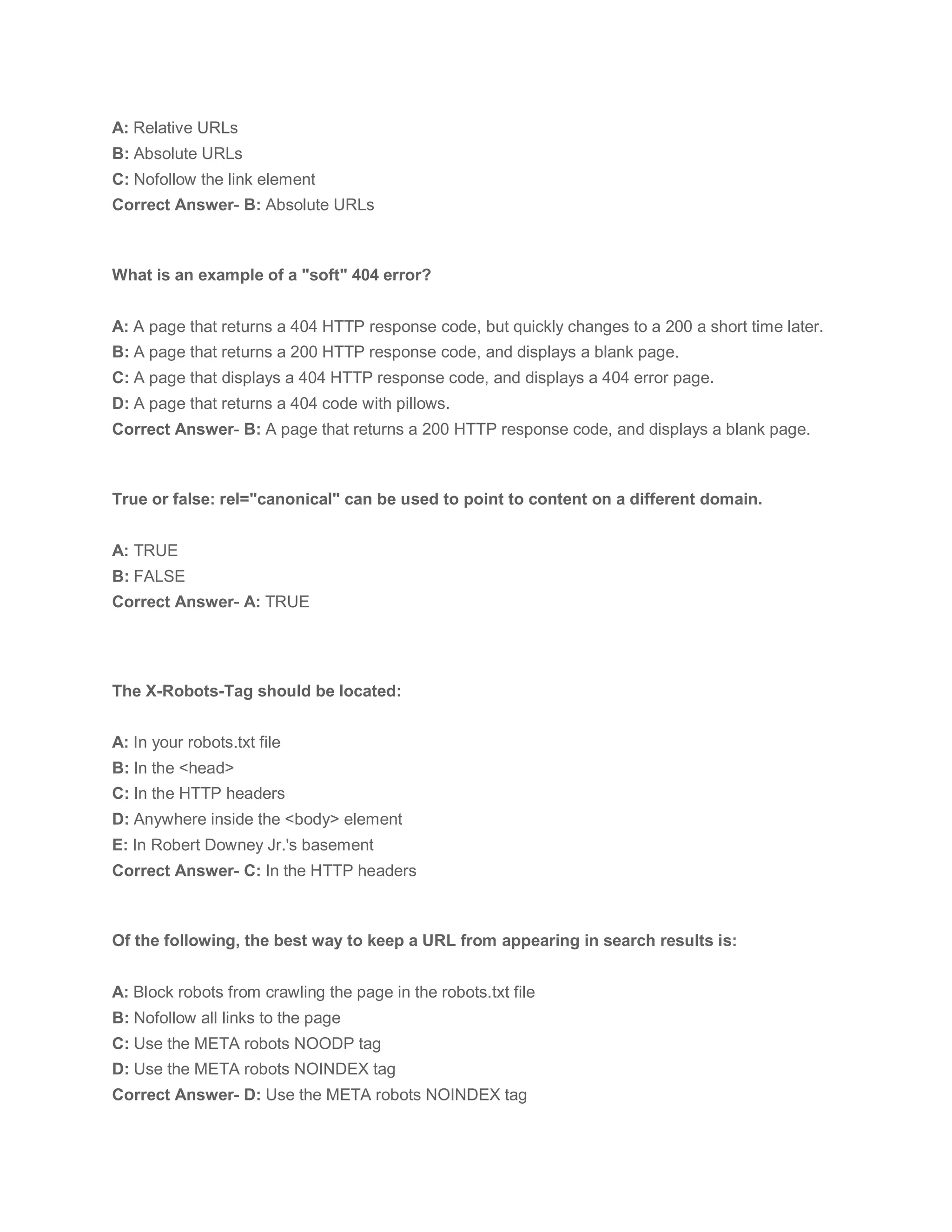 A: Relative URLs
B: Absolute URLs
C: Nofollow the link element
Correct Answer- B: Absolute URLs
What is an example of a "soft" 404 error?
A: A page that returns a 404 HTTP response code, but quickly changes to a 200 a short time later.
B: A page that returns a 200 HTTP response code, and displays a blank page.
C: A page that displays a 404 HTTP response code, and displays a 404 error page.
D: A page that returns a 404 code with pillows.
Correct Answer- B: A page that returns a 200 HTTP response code, and displays a blank page.
True or false: rel="canonical" can be used to point to content on a different domain.
A: TRUE
B: FALSE
Correct Answer- A: TRUE
The X-Robots-Tag should be located:
A: In your robots.txt file
B: In the <head>
C: In the HTTP headers
D: Anywhere inside the <body> element
E: In Robert Downey Jr.'s basement
Correct Answer- C: In the HTTP headers
Of the following, the best way to keep a URL from appearing in search results is:
A: Block robots from crawling the page in the robots.txt file
B: Nofollow all links to the page
C: Use the META robots NOODP tag
D: Use the META robots NOINDEX tag
Correct Answer- D: Use the META robots NOINDEX tag
 
