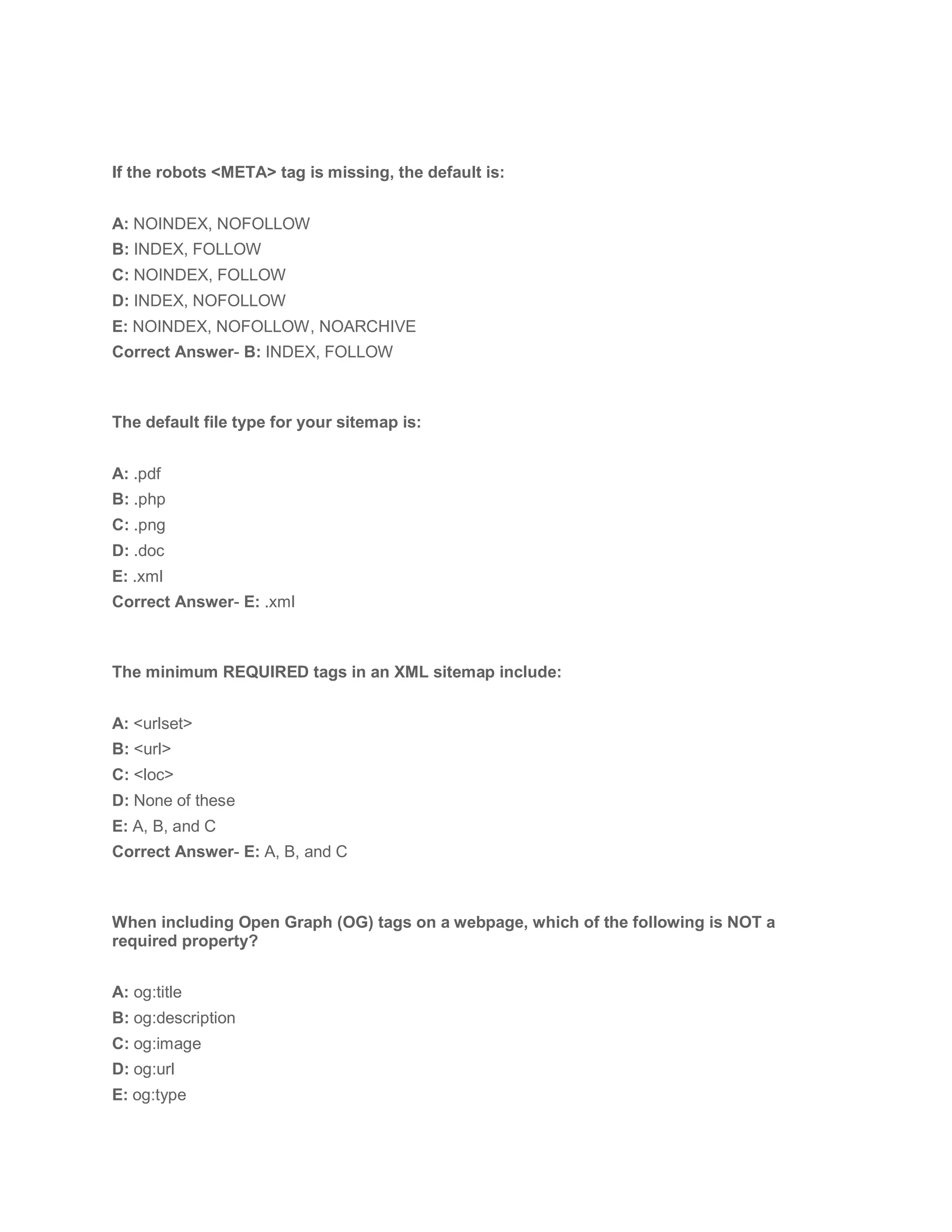 If the robots <META> tag is missing, the default is:
A: NOINDEX, NOFOLLOW
B: INDEX, FOLLOW
C: NOINDEX, FOLLOW
D: INDEX, NOFOLLOW
E: NOINDEX, NOFOLLOW, NOARCHIVE
Correct Answer- B: INDEX, FOLLOW
The default file type for your sitemap is:
A: .pdf
B: .php
C: .png
D: .doc
E: .xml
Correct Answer- E: .xml
The minimum REQUIRED tags in an XML sitemap include:
A: <urlset>
B: <url>
C: <loc>
D: None of these
E: A, B, and C
Correct Answer- E: A, B, and C
When including Open Graph (OG) tags on a webpage, which of the following is NOT a
required property?
A: og:title
B: og:description
C: og:image
D: og:url
E: og:type
 