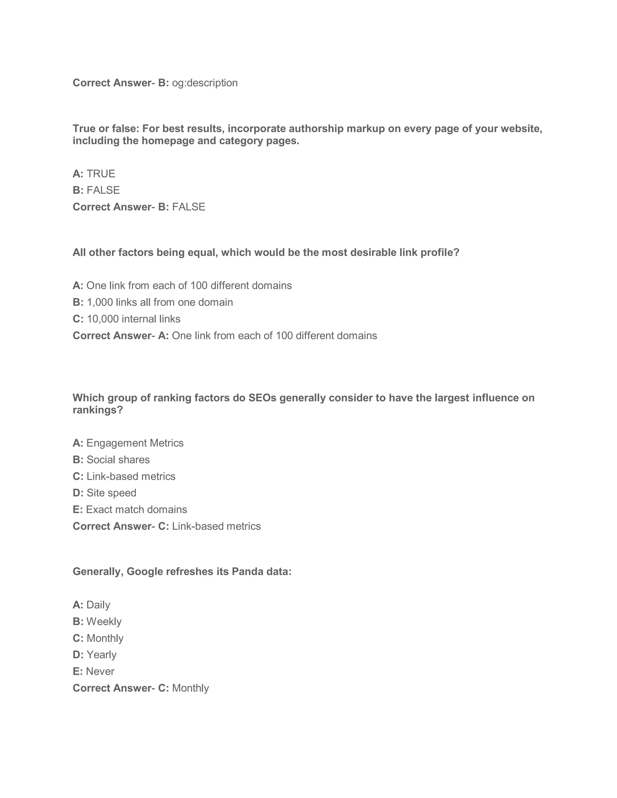 Correct Answer- B: og:description
True or false: For best results, incorporate authorship markup on every page of your website,
including the homepage and category pages.
A: TRUE
B: FALSE
Correct Answer- B: FALSE
All other factors being equal, which would be the most desirable link profile?
A: One link from each of 100 different domains
B: 1,000 links all from one domain
C: 10,000 internal links
Correct Answer- A: One link from each of 100 different domains
Which group of ranking factors do SEOs generally consider to have the largest influence on
rankings?
A: Engagement Metrics
B: Social shares
C: Link-based metrics
D: Site speed
E: Exact match domains
Correct Answer- C: Link-based metrics
Generally, Google refreshes its Panda data:
A: Daily
B: Weekly
C: Monthly
D: Yearly
E: Never
Correct Answer- C: Monthly
 