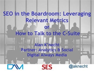 SEO in the Boardroom: Leveraging
Relevant Metrics
or
How to Talk to the C-Suite
Alan K’necht
Partner: Analytics & Social
Digital Always Media
@aknecht

 