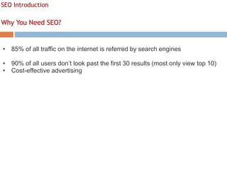 SEO Introduction
Why You Need SEO?
• 85% of all traffic on the internet is referred by search engines
• 90% of all users don’t look past the first 30 results (most only view top 10)
• Cost-effective advertising
 