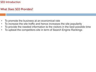 SEO Introduction
What Does SEO Provides?
• To promote the business at an economical rate
• To increase the site traffic and hence increases the site popularity
• To provide the needed information to the visitors in the best possible time
• To upbeat the competitors site in term of Search Engine Rankings
 
