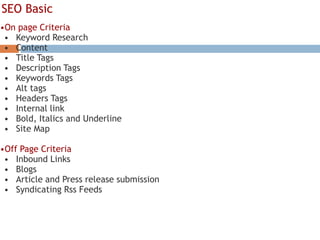 SEO Basic
•On page Criteria
• Keyword Research
• Content
• Title Tags
• Description Tags
• Keywords Tags
• Alt tags
• Headers Tags
• Internal link
• Bold, Italics and Underline
• Site Map
•Off Page Criteria
• Inbound Links
• Blogs
• Article and Press release submission
• Syndicating Rss Feeds
 