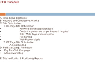 SEO Procedure
A. Initial Setup Strategies
B. Keyword and Competitive Analysis
C. Site Optimization
1. On Page Site Optimization
• Keyword identification per page
• Content improvement as per keyword targeted
• Title / Meta Tags and description
• File naming
• Web Page Analysis
2. Off Page Site Optimization
A. Link Building
D. Paid Marketing / Promotion
• Pay Per Click Campaign
• Affiliate Marketing
E. Site Verification & Positioning Reports
 