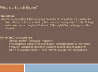 What is a Search Engine?
Definition:
An internet-based tool that searches an index of documents for a particular
term, phrase or text specified by the user. Commonly used to refer to large
web-based search engines that search through billions of pages on the
internet.
Common Characteristics:
o Spider, Indexer, Database, Algorithm
o Find matching documents and display them according to relevance
o Frequent updates to documents searched and ranking algorithm
o Strive to produce “better”, more relevant results than competitors
 
