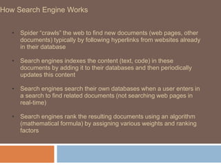 How Search Engine Works
• Spider “crawls” the web to find new documents (web pages, other
documents) typically by following hyperlinks from websites already
in their database
• Search engines indexes the content (text, code) in these
documents by adding it to their databases and then periodically
updates this content
• Search engines search their own databases when a user enters in
a search to find related documents (not searching web pages in
real-time)
• Search engines rank the resulting documents using an algorithm
(mathematical formula) by assigning various weights and ranking
factors
 
