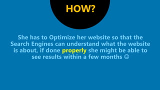 She has to Optimize her website so that the
Search Engines can understand what the website
is about, if done properly she might be able to
see results within a few months 
HOW?
 