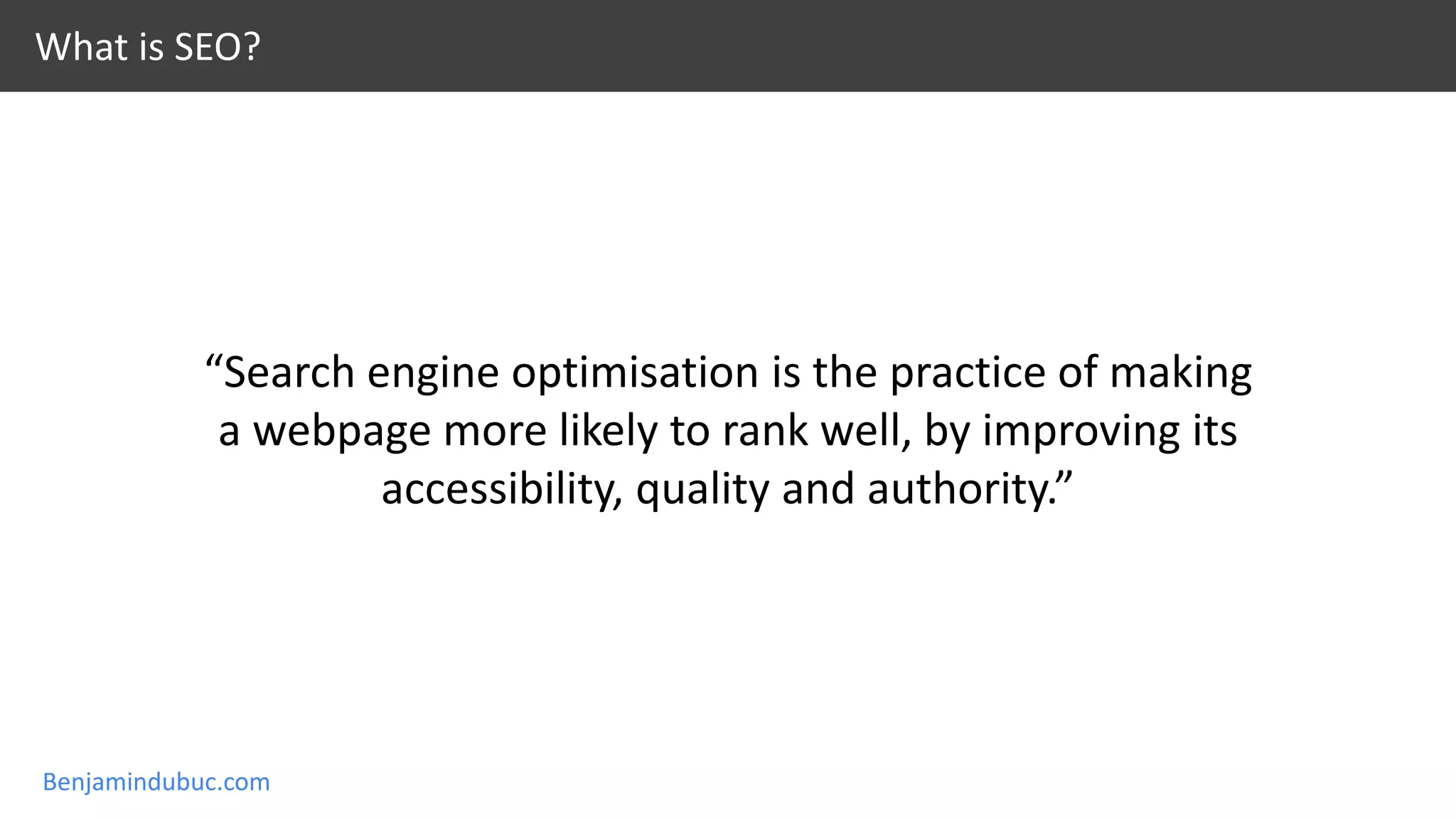 Benjamindubuc.com
“Search engine optimisation is the practice of making
a webpage more likely to rank well, by improving its
accessibility, quality and authority.”
What is SEO?
 