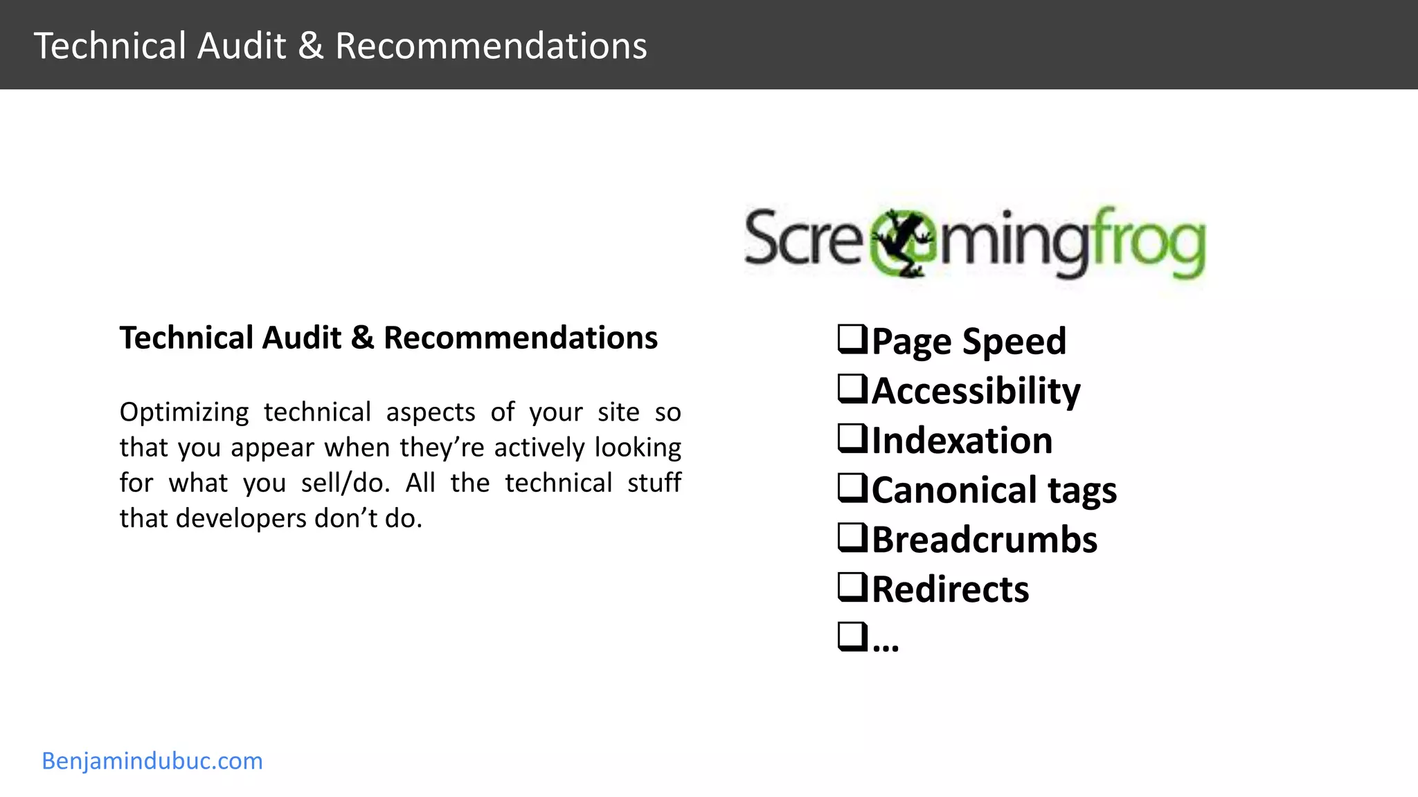 Benjamindubuc.com
Technical Audit & Recommendations
Technical Audit & Recommendations
Optimizing technical aspects of your site so
that you appear when they’re actively looking
for what you sell/do. All the technical stuff
that developers don’t do.
Page Speed
Accessibility
Indexation
Canonical tags
Breadcrumbs
Redirects
…
 