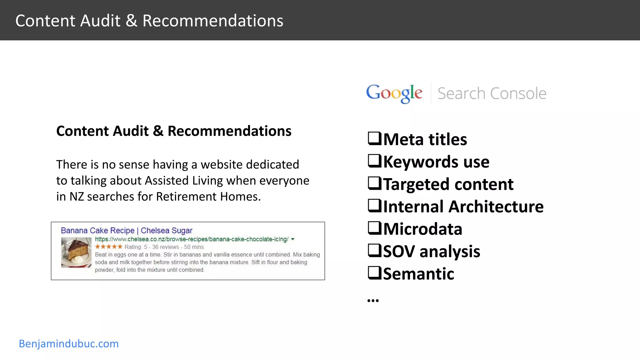 Benjamindubuc.com
Content Audit & Recommendations
Content Audit & Recommendations
There is no sense having a website dedicated
to talking about Assisted Living when everyone
in NZ searches for Retirement Homes.
Meta titles
Keywords use
Targeted content
Internal Architecture
Microdata
SOV analysis
Semantic
…
 