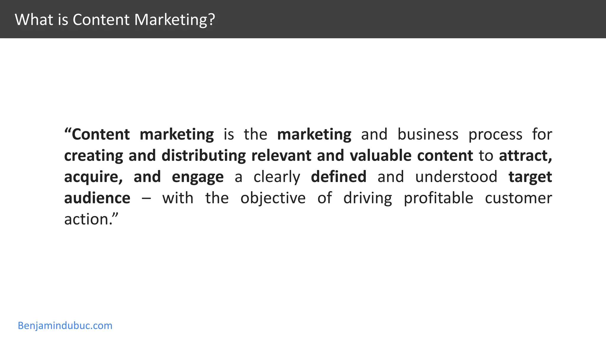 Benjamindubuc.com
What is Content Marketing?
“Content marketing is the marketing and business process for
creating and distributing relevant and valuable content to attract,
acquire, and engage a clearly defined and understood target
audience – with the objective of driving profitable customer
action.”
 