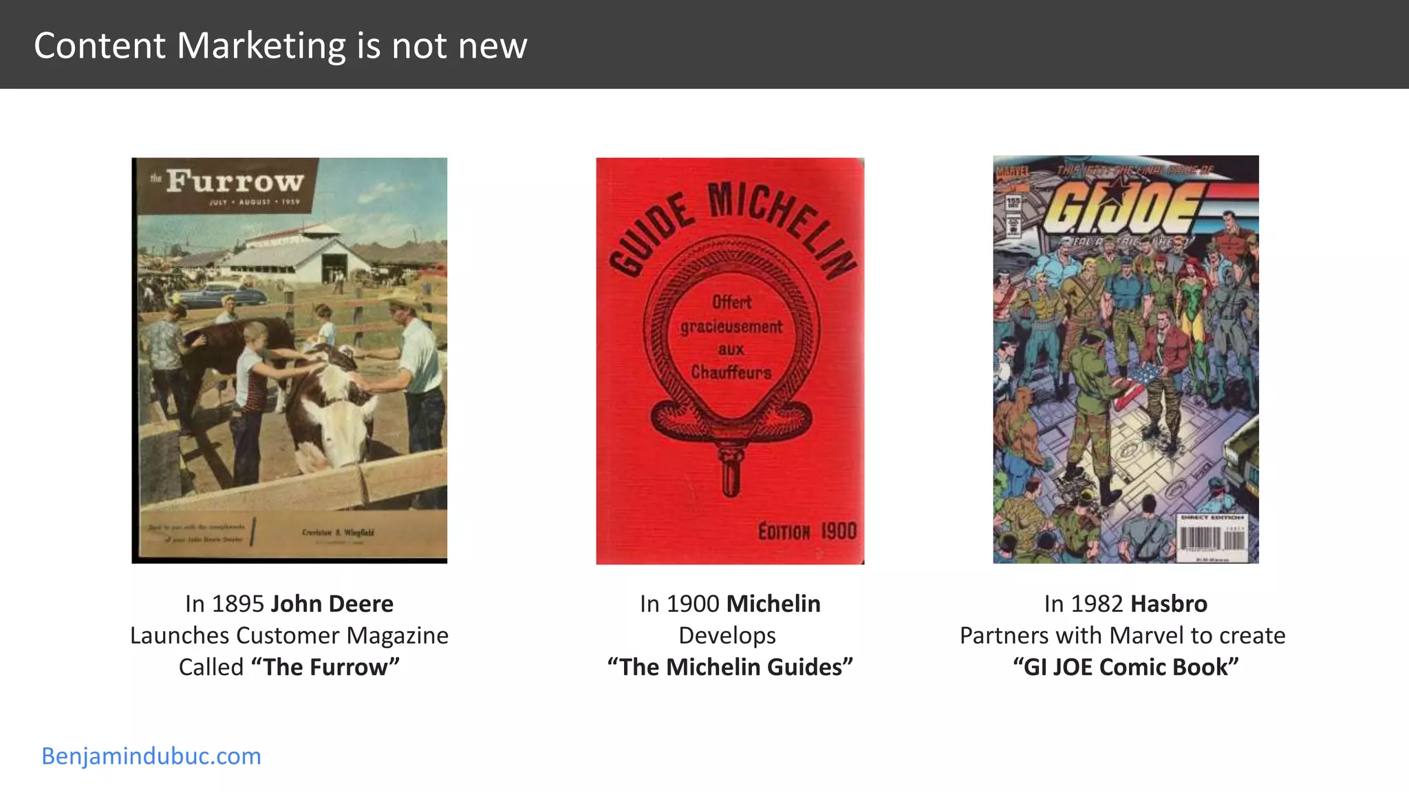 Benjamindubuc.com
Content Marketing is not new
In 1895 John Deere
Launches Customer Magazine
Called “The Furrow”
In 1900 Michelin
Develops
“The Michelin Guides”
In 1982 Hasbro
Partners with Marvel to create
“GI JOE Comic Book”
 