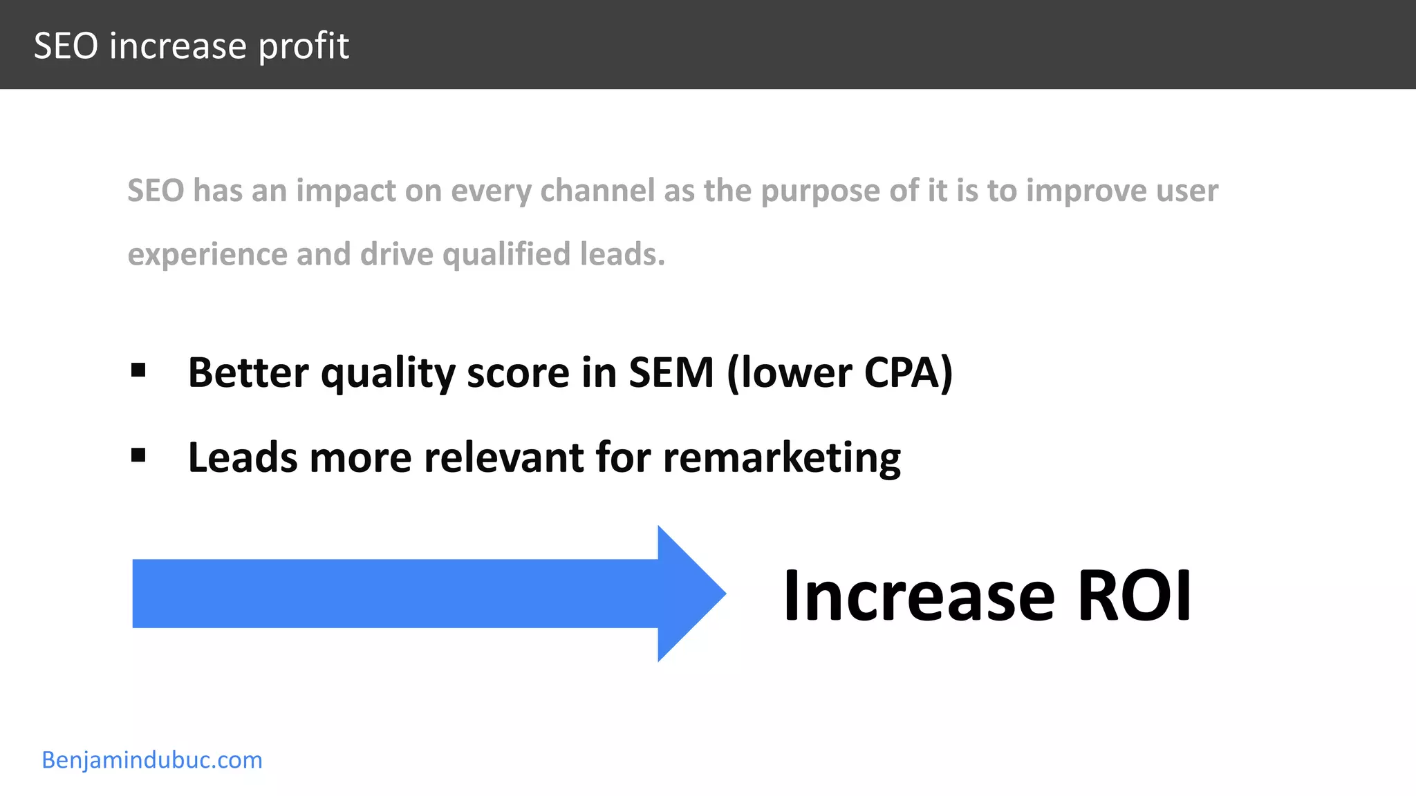 Benjamindubuc.com
SEO increase profit
SEO has an impact on every channel as the purpose of it is to improve user
experience and drive qualified leads.
 Better quality score in SEM (lower CPA)
 Leads more relevant for remarketing
Increase ROI
 