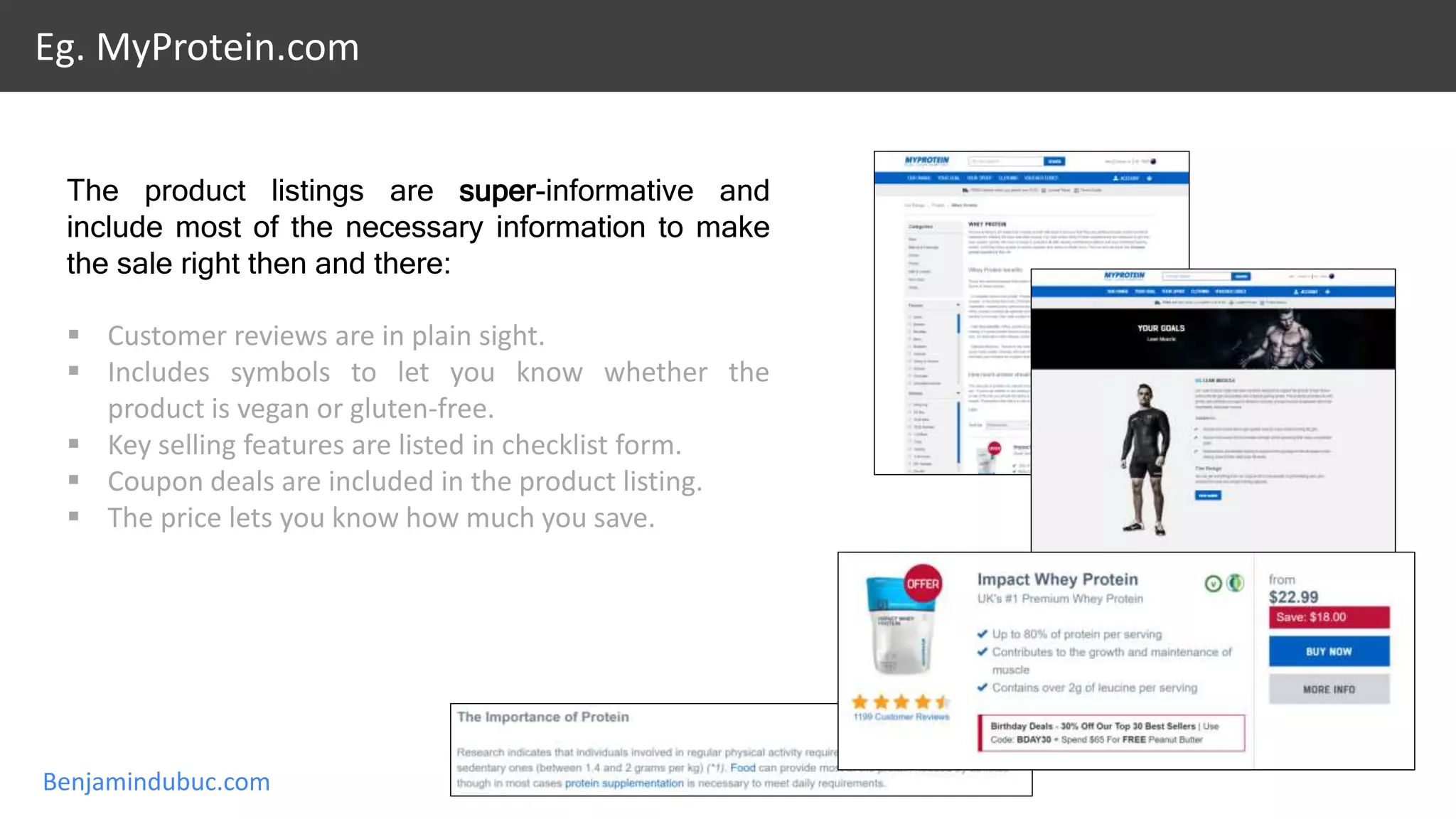 Benjamindubuc.com
Eg. MyProtein.com
The product listings are super-informative and
include most of the necessary information to make
the sale right then and there:
 Customer reviews are in plain sight.
 Includes symbols to let you know whether the
product is vegan or gluten-free.
 Key selling features are listed in checklist form.
 Coupon deals are included in the product listing.
 The price lets you know how much you save.
 