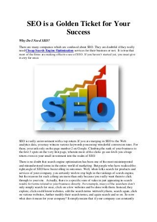 SEO is a Golden Ticket for Your
Success
Why Do I Need SEO?
There are many companies which are confused about SEO. They are doubtful if they really
need Cheap Search Engine Optimization services for their business or not. It is true that
most of the firms are making effective use of SEO. If you haven’t started yet, you must give
it a try for once.
SEO is really an investment with a top return. If you are merging in SEO to the Web
analytics data, you may witness various keywords possessing wonderful conversion rates. For
these, you rank only on the page number 2 on Google. Climbing the rank of your business to
the first 3 spots on the very first page, wherein most of the clicks go can fetch you a huge
return even on your small investment into the realm of SEO.
There is no doubt that search engine optimisation has been one of the most misinterpreted
and misunderstood terms in the entire world of marketing. But people who have realised the
right angle of SEO have been rolling in outcomes. Well, when folks search for products and
services of your company, you certainly wish to stay high in the rankings of search engine,
but the reasons for such a thing are more than only because you really want them to click
through to your site. Actually, there is a specific sum of value in just appearing in search
results for terms related to your business directly. For example, many of the searchers don’t
only simply search for once, click on a few websites and be done with them. Instead, they
explore, click on different websites, edit the search terms written by them, search again, click
on various websites, further modify their search terms, and again search and so on. So now
what does it mean for your company? It simply means that if your company can constantly
 
