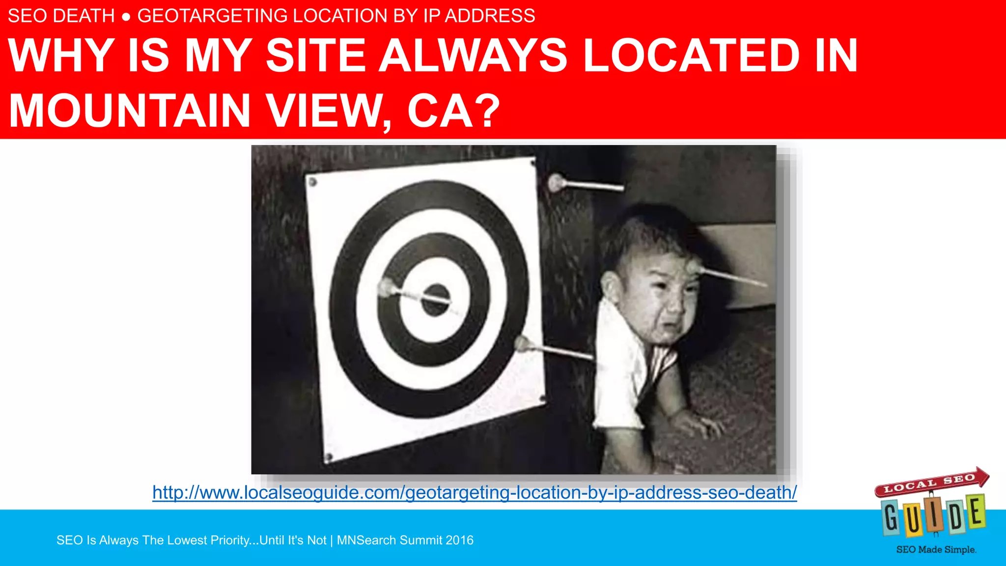 SEO Is Always The Lowest Priority...Until It's Not | MNSearch Summit 2016
SEO DEATH ● GEOTARGETING LOCATION BY IP ADDRESS
WHY IS MY SITE ALWAYS LOCATED IN
MOUNTAIN VIEW, CA?
http://www.localseoguide.com/geotargeting-location-by-ip-address-seo-death/
 