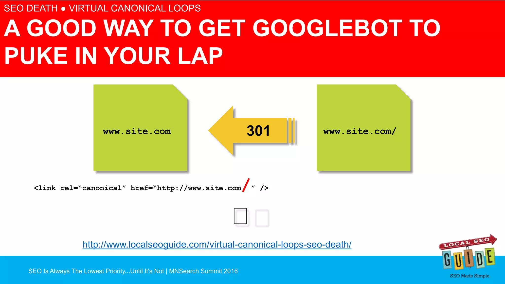 SEO Is Always The Lowest Priority...Until It's Not | MNSearch Summit 2016
Blocked Robots.txt – SEO Radar
SEO DEATH ● VIRTUAL CANONICAL LOOPS
A GOOD WAY TO GET GOOGLEBOT TO
PUKE IN YOUR LAP
www.site.com www.site.com/
<link rel=“canonical” href=“http://www.site.com/” />
301
🖕
http://www.localseoguide.com/virtual-canonical-loops-seo-death/
 