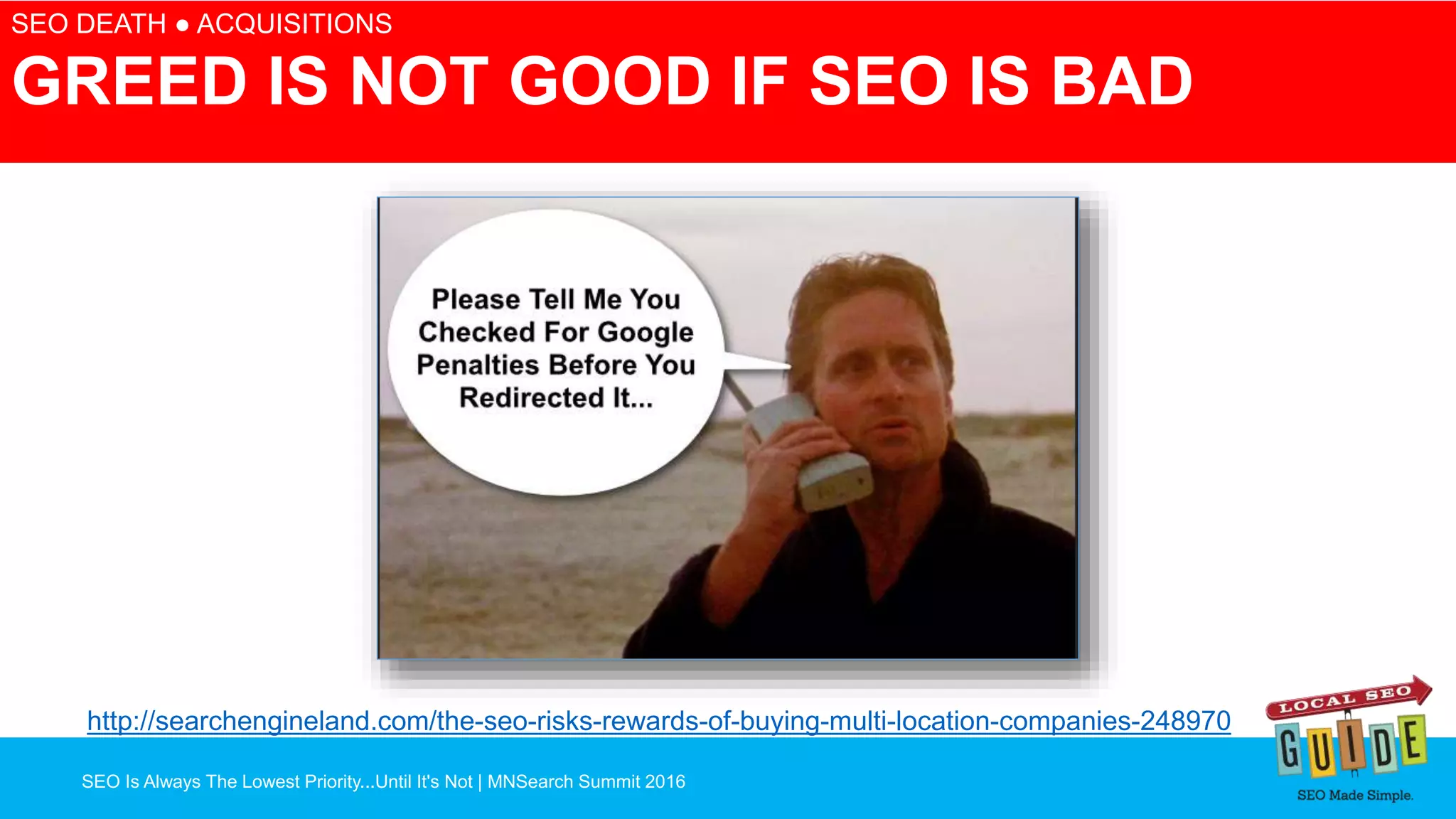 SEO Is Always The Lowest Priority...Until It's Not | MNSearch Summit 2016
Blocked Robots.txt – SEO Radar
SEO DEATH ● ACQUISITIONS
GREED IS NOT GOOD IF SEO IS BAD
http://searchengineland.com/the-seo-risks-rewards-of-buying-multi-location-companies-248970
 