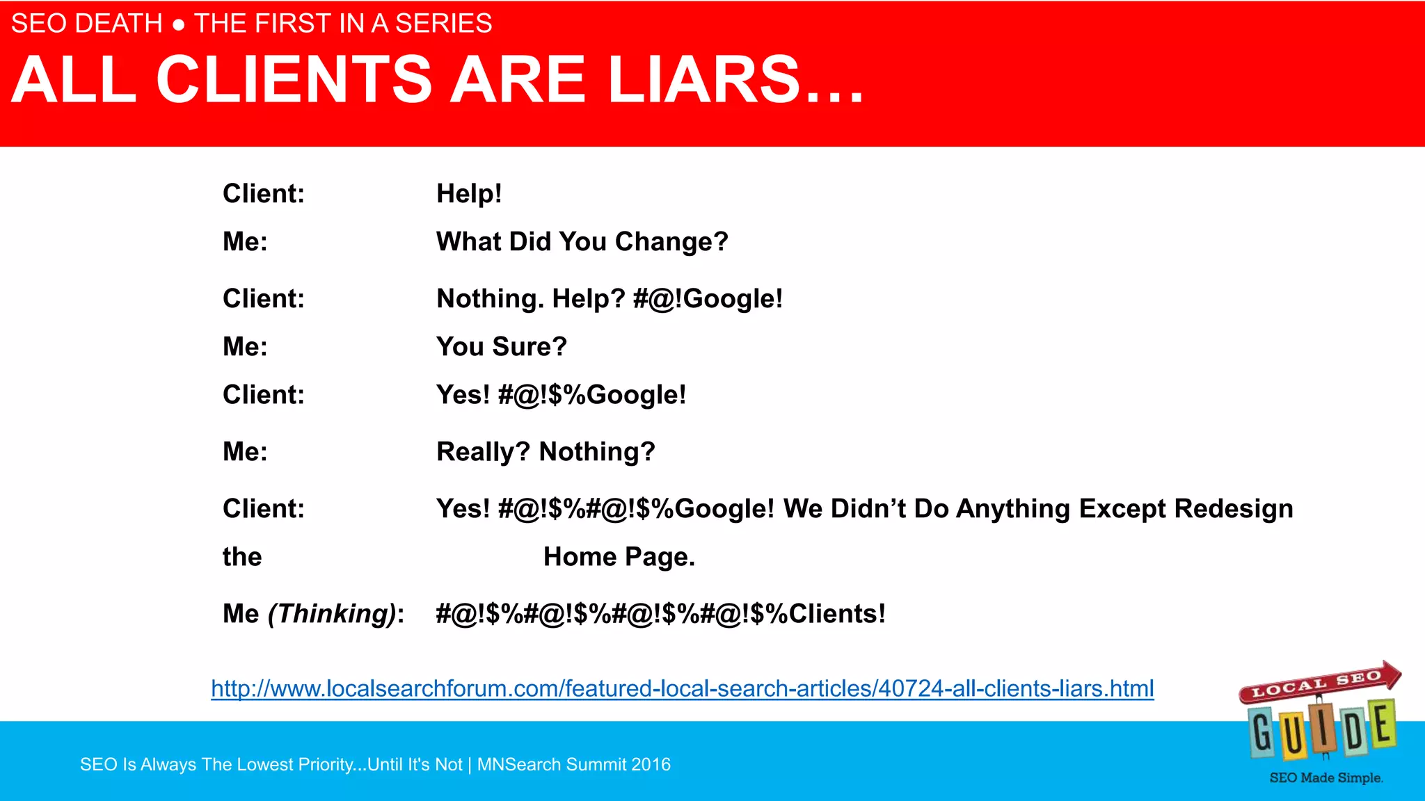 SEO Is Always The Lowest Priority...Until It's Not | MNSearch Summit 2016
SEO DEATH ● THE FIRST IN A SERIES
ALL CLIENTS ARE LIARS…
Client: Help!
Me: What Did You Change?
Client: Nothing. Help? #@!Google!
Me: You Sure?
Client: Yes! #@!$%Google!
Me: Really? Nothing?
Client: Yes! #@!$%#@!$%Google! We Didn’t Do Anything Except Redesign
the Home Page.
Me (Thinking): #@!$%#@!$%#@!$%#@!$%Clients!
http://www.localsearchforum.com/featured-local-search-articles/40724-all-clients-liars.html
 